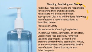 Cleaning, Sanitizing and Storage
•Individual respirator users are responsible
for cleaning their own respirators.
Respirators will be cleaned when
appropriate. Cleaning will be done following
manufacturer’s recommendations as
described below.
•Respirator Safety
•Procedures for Cleaning Respirators.
•A. Remove filters, cartridges, or canisters.
Disassemble face pieces by removing
speaking diaphragms, demand and
pressure-demand valve assemblies, hoses,
or any components recommended by the
manufacturer. Discard or repair any
defective parts.
 