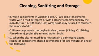Cleaning, Sanitizing and Storage
• B. Wash components in warm (43 deg. C [110 deg. F] maximum)
water with a mild detergent or with a cleaner recommended by the
manufacturer. A stiff bristle (not wire) brush may be used to facilitate
the removal of dirt.
• C. Rinse components thoroughly in clean, warm (43 deg. C [110 deg.
F] maximum), preferably running water. Drain.
• D. When the cleaner used does not contain a disinfecting agent,
respirator components should be immersed for two minutes in one of
the following:
 
