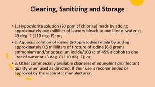Cleaning, Sanitizing and Storage
• 1. Hypochlorite solution (50 ppm of chlorine) made by adding
approximately one milliliter of laundry bleach to one liter of water at
43 deg. C (110 deg. F); or,
• 2. Aqueous solution of iodine (50 ppm iodine) made by adding
approximately 0.8 milliliters of tincture of iodine (6-8 grams
ammonium and/or potassium iodide/100 cc of 45% alcohol) to one
liter of water at 43 deg. C (110 deg. F); or,
• 3. Other commercially available cleansers of equivalent disinfectant
quality when used as directed, if their use is recommended or
approved by the respirator manufacturer.
 
