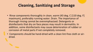Cleaning, Sanitizing and Storage
• Rinse components thoroughly in clean, warm (43 deg. C [110 deg. F]
maximum), preferably running water. Drain. The importance of
thorough rinsing cannot be overemphasized. Detergents or
disinfectants that dry on face pieces may result in dermatitis. In
addition, some disinfectants may cause deterioration of rubber or
corrosion of metal parts if not completely removed.
• Components should be hand-dried with a clean lint-free cloth or air-
dried.
 