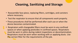 Cleaning, Sanitizing and Storage
• Reassemble face piece, replacing filters, cartridges, and canisters
where necessary.
• Test the respirator to ensure that all components work properly.
• These procedures shall be performed after each use or when the
device becomes contaminated.
• Respirators with changeable filters must be worn in any confined
spaces or when applying pesticides in confined spaces. Respirators
must be worn in attics during rodent inspections or decontamination.
Respirators must be worn when working with or applying dusts. Use
the correct filter for the requirements of the job.
 