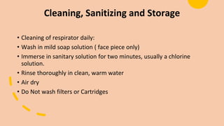 Cleaning, Sanitizing and Storage
• Cleaning of respirator daily:
• Wash in mild soap solution ( face piece only)
• Immerse in sanitary solution for two minutes, usually a chlorine
solution.
• Rinse thoroughly in clean, warm water
• Air dry
• Do Not wash filters or Cartridges
 