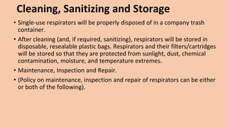 Cleaning, Sanitizing and Storage
• Single-use respirators will be properly disposed of in a company trash
container.
• After cleaning (and, if required, sanitizing), respirators will be stored in
disposable, resealable plastic bags. Respirators and their filters/cartridges
will be stored so that they are protected from sunlight, dust, chemical
contamination, moisture, and temperature extremes.
• Maintenance, Inspection and Repair.
• (Policy on maintenance, inspection and repair of respirators can be either
or both of the following).
 