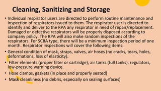Cleaning, Sanitizing and Storage
• Individual respirator users are directed to perform routine maintenance and
inspection of respirators issued to them. The respirator user is directed to
identify and deliver to the RPA any respirator in need of repair/replacement.
Damaged or defective respirators will be properly disposed according to
company policy. The RPA will also make random inspections of the
respirators. For SCBA type, there will be a minimum inspection period of one
month. Respirator inspections will cover the following items:
• General condition of mask, straps, valves, air hoses (no cracks, tears, holes,
deformations, loss of elasticity).
• Filter elements (proper filter or cartridge), air tanks (full tanks), regulators,
low-pressure warning device.
• Hose clamps, gaskets (in place and properly seated)
• Mask cleanliness (no debris, especially on sealing surfaces)
 