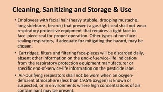 Cleaning, Sanitizing and Storage & Use
• Employees with facial hair (heavy stubble, drooping mustache,
long sideburns, beards) that prevent a gas-tight seal shall not wear
respiratory protective equipment that requires a tight face to
face-piece seal for proper operation. Other types of non-face-
sealing respirators, if adequate for mitigating the hazard, may be
chosen.
• Cartridges, filters and filtering face-pieces will be discarded daily,
absent other information on the end-of-service-life indication
from the respiratory protection equipment manufacturer or
specific end-of-service-life information on the pesticide label.
• Air-purifying respirators shall not be worn when an oxygen-
deficient atmosphere (less than 19.5% oxygen) is known or
suspected, or in environments where high concentrations of air
 