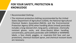 FOR YOUR SAFETY, PROTECTION &
KNOWLEDGE
• Recommended Clothing:
• The minimum protective clothing recommended by the United
States Department of Agriculture (USDA), the National Agricultural
Chemical Dealers Association (NACA), and the Environmental
Protection Agency (EPA) when handling dilute (mixed) pesticides
includes a long-sleeved shirt, long pants, underwear, chemically
resistant gloves, socks, and shoes (boots). When handling
concentrates, particularly pesticides with DANGER or WARNING
labels, a face shield, goggles, or respirator (full face and eye
protection), chemical resistant apron, and chemical resistant boots
are necessary.
 