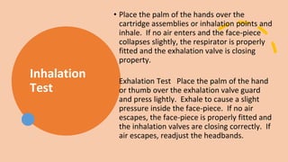 Inhalation
Test
• Place the palm of the hands over the
cartridge assemblies or inhalation points and
inhale. If no air enters and the face-piece
collapses slightly, the respirator is properly
fitted and the exhalation valve is closing
property.
Exhalation Test Place the palm of the hand
or thumb over the exhalation valve guard
and press lightly. Exhale to cause a slight
pressure inside the face-piece. If no air
escapes, the face-piece is properly fitted and
the inhalation valves are closing correctly. If
air escapes, readjust the headbands.
 