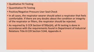 • Qualitative Fit Testing
• Quantitative Fit Testing
• Positive/Negative Pressure User Seal-Check
• In all cases, the respirator wearer should select a respirator that feels
comfortable. If there are any doubts about the condition or integrity
of the respirator or filters, the respirator should be rejected.
• As required by 3 CCR Section 6739(e)(4), all fit testing is done in
accordance with the requirements found in Department of Industrial
Relations Title 8 CCR Section 5144, Appendix A.
 
