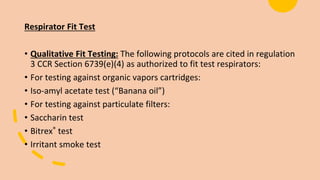 Respirator Fit Test
• Qualitative Fit Testing: The following protocols are cited in regulation
3 CCR Section 6739(e)(4) as authorized to fit test respirators:
• For testing against organic vapors cartridges:
• Iso-amyl acetate test (“Banana oil”)
• For testing against particulate filters:
• Saccharin test
• Bitrex® test
• Irritant smoke test
 