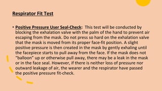 Respirator Fit Test
• Positive Pressure User Seal-Check: This test will be conducted by
blocking the exhalation valve with the palm of the hand to prevent air
escaping from the mask. Do not press so hard on the exhalation valve
that the mask is moved from its proper face-fit position. A slight
positive pressure is then created in the mask by gently exhaling until
the facepiece starts to pull away from the face. If the mask does not
“balloon” up or otherwise pull away, there may be a leak in the mask
or in the face seal. However, if there is neither loss of pressure nor
outward leakage of air, the wearer and the respirator have passed
the positive pressure fit-check.
 