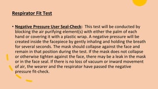 Respirator Fit Test
• Negative Pressure User Seal-Check: This test will be conducted by
blocking the air purifying element(s) with either the palm of each
hand or covering it with a plastic wrap. A negative pressure will be
created inside the facepiece by gently inhaling and holding the breath
for several seconds. The mask should collapse against the face and
remain in that position during the test. If the mask does not collapse
or otherwise tighten against the face, there may be a leak in the mask
or in the face seal. If there is no loss of vacuum or inward movement
of air, the wearer and the respirator have passed the negative
pressure fit-check.
 