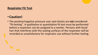 Respirator Fit Test
•Caution!
• The positive/negative pressure user seal-checks are not considered
“fit-testing”. A qualitative or quantitative fit test must be performed
before a respirator can be assigned to a worker. Persons with facial
hair that interferes with the sealing surfaces of the respirator will be
recorded as unsatisfactory for respirator use without further testing.
 