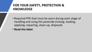 FOR YOUR SAFETY, PROTECTION &
KNOWLEDGE
• Required PPE that must be worn during each stage of
handling and using the pesticide (mixing, loading,
applying, repairing, clean-up, disposal).
• Read the label.
 