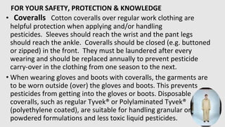 FOR YOUR SAFETY, PROTECTION & KNOWLEDGE
• Coveralls Cotton coveralls over regular work clothing are
helpful protection when applying and/or handling
pesticides. Sleeves should reach the wrist and the pant legs
should reach the ankle. Coveralls should be closed (e.g. buttoned
or zipped) in the front. They must be laundered after every
wearing and should be replaced annually to prevent pesticide
carry-over in the clothing from one season to the next.
• When wearing gloves and boots with coveralls, the garments are
to be worn outside (over) the gloves and boots. This prevents
pesticides from getting into the gloves or boots. Disposable
coveralls, such as regular Tyvek® or Polylaminated Tyvek®
(polyethylene coated), are suitable for handling granular or
powdered formulations and less toxic liquid pesticides.
 