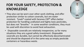FOR YOUR SAFETY, PROTECTION &
KNOWLEDGE
• They also can be worn over other work clothing, and offer
protection similar to cotton coveralls, but are water
resistant. Tyvek® coated with Saranex 23P® offers better
protection for handling undiluted and highly toxic pesticides,
but does not "breathe." In some weather conditions, they must
be used with discretion to avoid heat exhaustion.
• Disposable coveralls are relatively inexpensive, so for many
situations they are a good safety investment. Disposable
coveralls are durable, but cannot be effectively decontaminated
and should be disposed of in the same way as empty pesticide
containers or hazardous waste.
 
