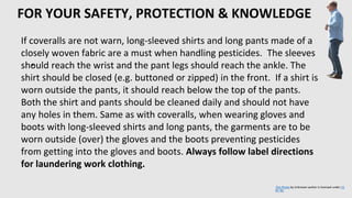 FOR YOUR SAFETY, PROTECTION & KNOWLEDGE
•
If coveralls are not warn, long-sleeved shirts and long pants made of a
closely woven fabric are a must when handling pesticides. The sleeves
should reach the wrist and the pant legs should reach the ankle. The
shirt should be closed (e.g. buttoned or zipped) in the front. If a shirt is
worn outside the pants, it should reach below the top of the pants.
Both the shirt and pants should be cleaned daily and should not have
any holes in them. Same as with coveralls, when wearing gloves and
boots with long-sleeved shirts and long pants, the garments are to be
worn outside (over) the gloves and the boots preventing pesticides
from getting into the gloves and boots. Always follow label directions
for laundering work clothing.
This Photo by Unknown author is licensed under CC
BY-NC.
 