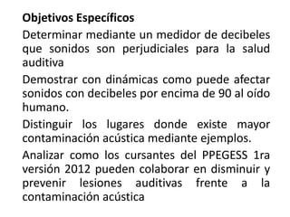 Objetivos Específicos
Determinar mediante un medidor de decibeles
que sonidos son perjudiciales para la salud
auditiva
Demostrar con dinámicas como puede afectar
sonidos con decibeles por encima de 90 al oído
humano.
Distinguir los lugares donde existe mayor
contaminación acústica mediante ejemplos.
Analizar como los cursantes del PPEGESS 1ra
versión 2012 pueden colaborar en disminuir y
prevenir lesiones auditivas frente a la
contaminación acústica
 