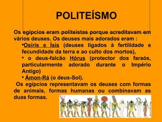 POLITEÍSMO   Os egípcios eram politeístas porque acreditavam em vários deuses. Os deuses mais adorados eram : Osíris e Ísis  (deuses ligados à fertilidade e fecundidade da terra e ao culto dos mortos), o deus-falcão  Hórus  (protector dos faraós, particularmente adorado durante o Império Antigo)  Ámon-Rá  (o deus-Sol). Os egípcios representavam os deuses com formas de animais, formas humanas ou combinavam as duas formas. 