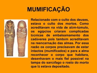MUMIFICAÇÃO Relacionado com o culto dos deuses, estava o culto dos mortos. Como acreditavam na vida de al é m-t ú mulo, os eg í pcios criaram complicadas t é cnicas de embalsamamento dos cad á veres pois tamb é m acreditavam na reencarna ç ão das almas. Por essa razão os corpos precisavam de estar intactos (mumificados) e para a alma reconhecer o corpo que habitara, desenhavam o mais fiel poss í vel na tampa do sarc ó fago o rosto do morto que l á  estava depositado.   