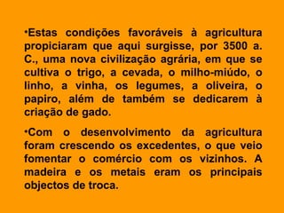 Estas condições favoráveis à agricultura propiciaram que aqui surgisse, por 3500 a. C., uma nova civilização agrária, em que se cultiva o trigo, a cevada, o milho-miúdo, o linho, a vinha, os legumes, a oliveira, o papiro, além de também se dedicarem à criação de gado.  Com o desenvolvimento da agricultura foram crescendo os excedentes, o que veio fomentar o comércio com os vizinhos. A madeira e os metais eram os principais objectos de troca.  