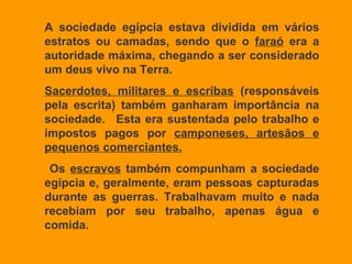 A sociedade egípcia estava dividida em vários estratos ou camadas, sendo que o  faraó  era a autoridade máxima, chegando a ser considerado um deus vivo na Terra.  Sacerdotes, militares e escribas  (responsáveis pela escrita) também ganharam importância na sociedade.  Esta era sustentada pelo trabalho e impostos pagos por  camponeses, artesãos e pequenos comerciantes. Os  escravos  também compunham a sociedade egípcia e, geralmente, eram pessoas capturadas durante as guerras. Trabalhavam muito e nada recebiam por seu trabalho, apenas água e comida. 