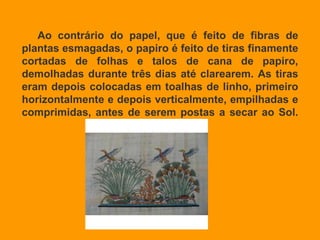 Ao contrário do papel, que é feito de fibras de plantas esmagadas, o papiro é feito de tiras finamente cortadas de folhas e talos de cana de papiro, demolhadas durante três dias até clarearem. As tiras eram depois colocadas em toalhas de linho, primeiro horizontalmente e depois verticalmente, empilhadas e comprimidas, antes de serem postas a secar ao Sol. 