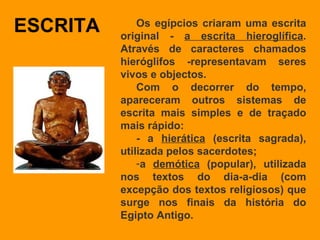 ESCRITA Os egípcios criaram uma escrita original -  a escrita hieroglífica . Através de caracteres chamados hieróglifos ­representavam seres vivos e objectos.  Com o decorrer do tempo, apareceram outros sistemas de escrita mais simples e de traçado mais rápido: - a  hierática  (escrita sagrada), utilizada pelos sacerdotes; a  demótica  (popular), utilizada nos textos do dia-a-dia (com excepção dos textos religiosos) que surge nos finais da história do Egipto Antigo.  