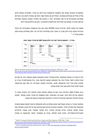 ‫המחקרים השונים שבחנו את השפעות ההשקעות בביו-דלק על מחירי הסחורות בעולם הראו‬
‫עליית מחירים בטווחים משתנים. המחירים נעו בטווח שבין %34-61 במקרה הטוב ובין %67-03‬
‫במקרים הקיצוניים על פי סוג הסחורות. איור 1 מדגים את העלייה הצפויה בהנחה שמדינות‬
       ‫אירופה וארה"ב יממשו את המדיניות האירופאית לשימוש ב- %01 מן הדלקים בביו-דלק.‬


‫מסמך של המכון לחקר מדיניות המזון )‪ (IFPRI‬אשר בחן את ההשפעות האפשריות של ביטול‬
‫תוכניות הפקת הביו-דלק מציין כי מוצרי מזון בסיסיים יוזלו עד כדי %02 ממחירם בשנת 0102‬
                                                                     ‫6‬
                                                                       ‫כמוצג באיור 2.‬


              ‫איור 2 – השפעת ביטול ייצור ביו-דלק בשנת 7002 על מחירי מוצרי מזון‬




‫,8002 ,7 ‪Mark W. Rosegrant, Biofuels and Grain Prices: Impacts and Policy Responses, IFPRI, May‬‬
‫2%‪http://econ.tu.ac.th/class/archan/RANGSUN/EC%20460/EC%20460%20Readings/Global%20Issues/Food%20Crisis/Biofuels‬‬
‫‪0and%20Food%20Price/Biofuels%20and%20Grain%20Prices.pdf‬‬


‫הדו"ח מציין כי בעולם המתפתח, עליות במחירי המזון משפיעות באופן עוצמתי יותר על העניים‬
‫בשל החלק היחסי הגדול יותר של הכנסתם המוצע לרכישת מזון. ככל שהאוכלוסייה ענייה כן‬
‫מוקדש חלק גדול יותר מהכנסתה למזון. במדינות המערב העשירות רק חלק קטן מההכנסה‬
                                            ‫מיועד למזון ומזה חלק קטן יותר למזון בסיסי.‬


‫ב-41 באפריל 8002 התראיין נציג האו"ם העוסק בתחום המזון לתחנת רדיו גרמנית ואמר כי‬
‫ההפקה של ביו-דלק הינה "פשע נגד האנושות" בשל השפעתה על מחירי המזון בעולם.7 תגובת‬
            ‫נציגות האיחוד הארופאי לביקורת הייתה כי החקיקה הארופאית בנושא לא תשונה.‬


‫כמתואר באיור 3, הצרכן האמריקאי מוציא פחות מ-%01 מהכנסתו על מזון לעומת כמעט מחצית‬
‫מהכנסתו של האזרח ההודי. התמונה קיצונית בהרבה אם בודקים את צריכת המזון הבסיסי בסל‬
‫המזון באותן ארצות. אזרח במדינה עשירה ניזון בעיקר ממוצרי מזון שעברו תהליכים‬
‫תעשייתיים-מסחריים. המזון מגיע לצלחת, בבית או במסעדה, לאחר שהושקעה בו עבודה‬


‫6‬
   ‫,8002 ,7 ‪Mark W. Rosegrant, Biofuels and Grain Prices: Impacts and Policy Responses, IFPRI, May‬‬
‫2%‪http://econ.tu.ac.th/class/archan/RANGSUN/EC%20460/EC%20460%20Readings/Global%20Issues/Food%20Crisis/Biofuels‬‬
‫. ‪0and%20Food%20Price/Biofuels%20and%20Grain%20Prices.pdf‬‬
‫7‬
   ‫-‪AFP, EU defends biofuel goals amid food crises, April 14, 2008, http://afp.google.com/article/ALeqM5gp1nkJeC‬‬
‫. ‪IhlYkVtsvPfp3u7mOWQ‬‬



                                                       ‫3‬
 