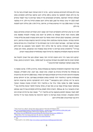 ‫בביו-דלק מובילות לעיוותים בשימושי קרקע - על פי דו"חות האיחוד הגעה לעמידה ביעד של %7‬
‫של ביו-דלק תאלץ להסתמך על שימוש ב-094 מיליון דונם שיוסבו מגידולים חקלאיים מחוץ‬
‫לגבולות האיחוד הארופאי, מחקרים המצוטטים בדו"ח גאלגר מציינים כי בכדי לעמוד ביעדים‬
‫לשנת 0202 יהי צורך בטווח של 066,1-065 מיליון דונם נוספים לגידול ביו-דלק. דו"ח גאלאגר‬
‫מציין כי בשנת 6002 כבר היו בשימוש בארה"ב, אירופה, ברזיל וסין כ-831 מיליון דונם להפקות‬
                                                                             ‫ביו-דלק.‬


‫לחץ זה על שוק הגידולים החקלאיים הוביל לכך שמאז זינוק המחירים הקודם שהתרחש בשנת‬
‫8002 ארצות רבות הטילו מגבלות או מיסים על ייצוא מזון במטרה להבטיח אספקת מזון‬
‫לאזרחיהן. באוקטובר 0102 הטילה רוסיה איסור על ייצוא חיטה במטרה למנוע את עליית מחירי‬
‫החיטה במדינה. ארצות מרובות אוכלוסין החלו במירוץ לרכישת קרקעות במזרח אירופה, דרום‬
‫אמריקה ואפריקה. בפברואר 0102 דווח כי קרן המנוהלת על ידי המיליארדר ג'ורג סורוס בוחנת‬
‫הצעות למימון תשתיות בהיקף של 007 מיליון דולר להפקת סוכר )המשמש גם לביו-דלק(‬
‫בברזיל.01 פירסומים שונים מציינים כי סורוס פועל במסגרת קרן קוואנטום, אותה הוא מנהל,‬
       ‫לרכישת קרקעות חקלאיות בהתבסס על הגידול הצפוי באוכלוסיית העולם בעשור הקרוב.‬


‫"קרקע הינה מוצר נדיר והיא הופכת לנדירה יותר כאשר העולם ניצב מול הצורך להכפיל את‬
‫תפוקת המזון על מנת לספק את הצמיחה בביקוש עד לשנת 0502", אומר יוהכים וון בראון, מנהל‬
                                                              ‫11‬
                                                                   ‫כללי במכון המחקר הבנלאומי למדיניות מזון.‬


‫למרוץ אחר הקרקעות החקלאיות שותפות גם ממשלות שונות. בדיווח ב-‪– CNN‬פורצ'ן מסופר כי‬
‫גם ממשלות של נסיכויות ערביות מן המפרץ, ובהן קטאר, אבו דאבי, וערב הסעודית, מבצעות‬
‫עסקאות לרכישת וחכירת איזורים חקלאיים באפריקה ואסיה. בשנת 8002 הודיעה סין על תוכנית‬
‫ממשלתית בהיקף 5 מיליארד דולר לפיתוח נכסים חקלאיים באפריקה, ועל פי דיווחים שונים‬
‫נרכשו על ידה כמיליון דונם בזימבבואה.21 חברת דייהו לוגיסטיקה הדרום קוריאנית הודיעה‬
‫בנובמבר 8002 על עסקה בסדר גודל של 6 מיליארד דולר לחכירת מחצית משטחי העיבוד‬
‫31‬
   ‫במדגסקר )שטח שגודלו נאמד בכ-21 אלף קמ"ר(, מהלך שהוביל לחוסר יציבות פוליטית באי.‬
‫חברת מיטצואי ).‪ (Mitsui & Co‬היפנית החלה לעסוק בגידולים חקלאיים בברזיל מאז אוגוסט‬
‫7002 לאחר שנכנסה לתחום בהשקעה של 01 מיליארד יין.41 ומגמה זאת של חדירת חברות והון‬
‫הולכת ומתגברת. הערכות שונות מציינות כי היקפי הרכישות של אדמות עיבוד על ידי מדינות‬
                                                 ‫זרות כבר עומדים על כ-005 מיליון דונם.‬




‫01‬
   ‫,0102 ‪Meat Trade News, Brazil - George Soros shows interest in farm land, 20 February‬‬
‫‪http://www.meattradenewsdaily.co.uk/news/080210/brazil___george_soros_shows_interest_in_farm_land_.aspx‬‬
‫11‬
    ‫,9002 ,61 ‪Brian O'keefe, Betting the farm, CNN Fortune magazine, June‬‬
‫2111609002=‪http://money.cnn.com/2009/06/08/retirement/betting_the_farm.fortune/?postversion‬‬
‫21‬
   ‫,0102 ,22 ‪Black Hurst, The 21st-Century land rush, The American, September‬‬
‫.‪http://american.com/archive/2010/september/the-21st-century-land-rush‬‬
‫31‬
    ‫.‪Ibid‬‬
‫41‬
   ‫. ‪Mitsui and Co. Ltd. website, http://www.mitsui.co.jp/en/business/challenge/grain/index.html‬‬



                                                          ‫5‬
 
