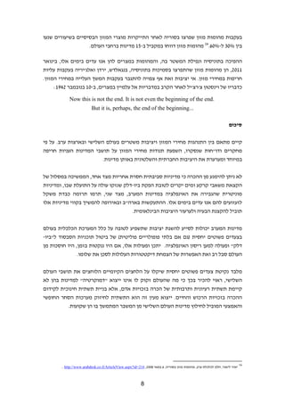 ‫בעקבות מהומות מזון שפרצו בסוריה לאחר התייקרות מוצרי המזון הבסיסיים בשיעורים שנעו‬
                   ‫בין %03 ל-%06.61 מהומות מזון דווחו במקביל ב-51 מדינות ברחבי העולם.‬

‫ההפיכה בתוניסיה ונפילת המשטר בה, והמהומות במצרים להן אנו עדים בימים אלו, בינואר‬
‫1102, הן מהומות מזון שהתפרצו בסמיכות בתוניסיה, בנגאלדש, ירדן ואלג'יריה בעקבות עליות‬
‫חריפות במחירי מזון. אי יציבות זאת אף צפויה להתגבר בעקבות המשך העלייה במחירי המזון.‬
     ‫כדבריו של וינסטון צ'רצ'יל לאחר הקרב במדבריות אל עלמיין במצרים, ב-01 בנובמבר 2491:‬

            ‫.‪Now this is not the end. It is not even the beginning of the end‬‬
                           ‫...‪But it is, perhaps, the end of the beginning‬‬

                                                                                                                   ‫סיכום‬


‫קיים מתאם בין התנהגות מחירי המזון ויציבות משטרים בעולם השלישי ובארצות ערב. על פי‬
‫מחקרים ודו"חות שנסקרו, השפעת תנודות מחירי המזון על תושבי המדינות העניות חריפה‬
                         ‫במיוחד ומערערת את היציבות החברתית והשלטונית באותן מדינות.‬


‫לא ניתן להימנע מן ההכרה כי מדיניות סביבתית חסרת אחריות מצד אחד, הממשיכה במסלול של‬
‫הקצאת משאבי קרקע ומים יקרים לטובת הפקת ביו-דלק שנזקו עולה על התועלת שבו, ומדיניות‬
‫מוניטרית שהגבירה את האינפלציה במדינות המערב, מצד שני, תרמו תרומה כבדת משקל‬
‫לזעזועים להם אנו עדים בימים אלו. ההתעקשות בארה"ב ובאירופה להמשיך בקווי מדיניות אלו‬
                                     ‫תוביל להקצנת הבעיה ולערעור היציבות הבינלאומית.‬


‫מדינות המערב יכולות לסייע להשגת יציבות שתשפיע לטובה על כלל המערכת הכלכלית בעולם‬
‫בצעדים פשוטים יחסית )גם אם בלתי פופולריים פוליטית( של ביטול תוכניות הסבסוד ל"ביו-‬
‫דלק" ופעולה למען ריסון האינפלציה. יתכן ופעולות אלו, אם היו ננקטות בזמן, היו חוסכות מן‬
               ‫העולם סבל רב ואת האפשרות של הצמחת דיקטטורות העלולות לסכן את שלומו.‬


‫מלבד נקיטת צעדים פשוטים יחסית שיקלו על הלחצים הקיומיים הלוחצים את תושבי העולם‬
‫השלישי, ראוי להכיר בכך כי מה שהעולם זקוק לו אינו ייצוא "דמוקרטיה" למדינות בהן לא‬
‫קיימת תשתית רעיונית ותרבותית של הכרה בזכויות אדם, אלא בניית תשתית חינוכית לקידום‬
‫ההכרה בזכויות הרכוש והחיים. ייצוא מעין זה הוא התשתית לחיזוק מערכות הסחר החופשי‬
          ‫והאמצעי המוביל לחילוץ מדינות העולם השלישי מן המשבר המתמשך בו הן שקועות.‬




        ‫61 יאיר ליאור, חלון לכלכלת ערב, מהומות מזון בסוריה, 6 במאי 8002, 612=‪. http://www.arabdesk.co.il/ArticleView.aspx?id‬‬


                                                          ‫8‬
 
