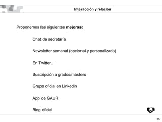Interacción y relación




Proponemos las siguientes mejoras:

        Chat de secretaría

        Newsletter semanal (opc...