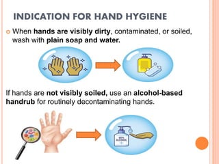 INDICATION FOR HAND HYGIENE
 When hands are visibly dirty, contaminated, or soiled,
wash with plain soap and water.
If hands are not visibly soiled, use an alcohol-based
handrub for routinely decontaminating hands.
 