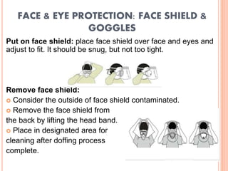 FACE & EYE PROTECTION: FACE SHIELD &
GOGGLES
Put on face shield: place face shield over face and eyes and
adjust to fit. It should be snug, but not too tight.
Remove face shield:
 Consider the outside of face shield contaminated.
 Remove the face shield from
the back by lifting the head band.
 Place in designated area for
cleaning after doffing process
complete.
 