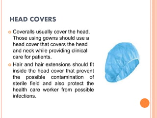 HEAD COVERS
 Coveralls usually cover the head.
Those using gowns should use a
head cover that covers the head
and neck while providing clinical
care for patients.
 Hair and hair extensions should fit
inside the head cover that prevent
the possible contamination of
sterile field and also protect the
health care worker from possible
infections.
 