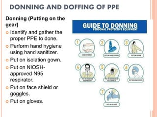 DONNING AND DOFFING OF PPE
Donning (Putting on the
gear)
 Identify and gather the
proper PPE to done.
 Perform hand hygiene
using hand sanitizer.
 Put on isolation gown.
 Put on NIOSH-
approved N95
respirator.
 Put on face shield or
goggles.
 Put on gloves.
 