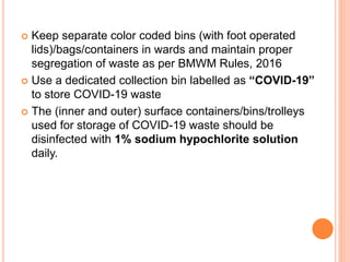  Keep separate color coded bins (with foot operated
lids)/bags/containers in wards and maintain proper
segregation of waste as per BMWM Rules, 2016
 Use a dedicated collection bin labelled as “COVID-19”
to store COVID-19 waste
 The (inner and outer) surface containers/bins/trolleys
used for storage of COVID-19 waste should be
disinfected with 1% sodium hypochlorite solution
daily.
 