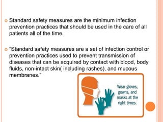  Standard safety measures are the minimum infection
prevention practices that should be used in the care of all
patients all of the time.
 “Standard safety measures are a set of infection control or
prevention practices used to prevent transmission of
diseases that can be acquired by contact with blood, body
fluids, non-intact skin( including rashes), and mucous
membranes.”
 