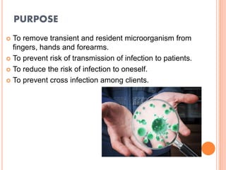 PURPOSE
 To remove transient and resident microorganism from
fingers, hands and forearms.
 To prevent risk of transmission of infection to patients.
 To reduce the risk of infection to oneself.
 To prevent cross infection among clients.
 