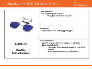 PERSONAL PROTECTIVE EQUIPMENT
1
Required when:
• Exposed to optical radiation
• Oven/Common Tunnel Inspection
Cobalt Lens
Used for:
Optical Radiation
Limitations:
• None when paired with spoggles/goggles
Other Information:
• Use only for protection from exposure to high heat
• 24 oz. weight hot mill:
• Palm, index finger & thumb is made of 1 sq. yd. of
material
• A 300 degree object for up to 30 seconds
 
