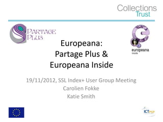 Europeana:
         Partage Plus &
        Europeana Inside
19/11/2012, SSL Index+ User Group Meeting
              Carolien Fokke
               Katie Smith
 