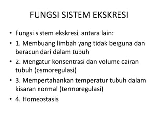 FUNGSI SISTEM EKSKRESI
• Fungsi sistem ekskresi, antara lain:
• 1. Membuang limbah yang tidak berguna dan
beracun dari dalam tubuh
• 2. Mengatur konsentrasi dan volume cairan
tubuh (osmoregulasi)
• 3. Mempertahankan temperatur tubuh dalam
kisaran normal (termoregulasi)
• 4. Homeostasis
 