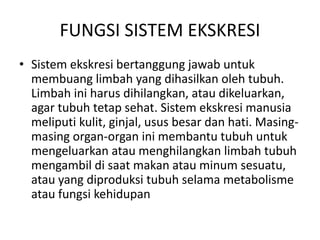FUNGSI SISTEM EKSKRESI
• Sistem ekskresi bertanggung jawab untuk
membuang limbah yang dihasilkan oleh tubuh.
Limbah ini harus dihilangkan, atau dikeluarkan,
agar tubuh tetap sehat. Sistem ekskresi manusia
meliputi kulit, ginjal, usus besar dan hati. Masing-
masing organ-organ ini membantu tubuh untuk
mengeluarkan atau menghilangkan limbah tubuh
mengambil di saat makan atau minum sesuatu,
atau yang diproduksi tubuh selama metabolisme
atau fungsi kehidupan
 