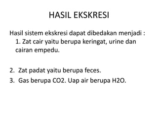 HASIL EKSKRESI
Hasil sistem ekskresi dapat dibedakan menjadi :
1. Zat cair yaitu berupa keringat, urine dan
cairan empedu.
2. Zat padat yaitu berupa feces.
3. Gas berupa CO2. Uap air berupa H2O.
 