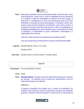 10
Texto: Muitos são os desafios a serem enfrentados Daniela. O perfil do aluno, como
você já descreveu, mudou muito e, seja na modalidade de ensino presencial
ou a distância o papel de centralidade no professor já não tem espaço. A
Autonomia e o protagonismo do aluno são fundamentais para se ter mais
efetividade no processo de ensino-aprendizagem. O professor, mesmo sem
ocupar o lugar de fonte principal do conhecimento, como outrora, ainda é, e
continuará a ser figura essencial neste processo. Cabe a ele estabelecer as
estratégias pedagógicas que serão adotadas, gerar e principalmente manter
a motivação e a interatividade no grupo, estimulando a participação e a
colaboração entre os alunos.
Posto isto, então quais são as características do professor online?
Uma das características fundamentais é o domínio das ferramentas WEB...
Legenda: Elizabeth Batista / Búzios - RJ - Brasil
Morgado (2001)
Descrição: Elizabeth está na mesa de trabalho - filmagem lateral.
Cena 14
Visualização: Conversa Elizabeth e Daniela
Local: Skype
Texto: Elizabeth Batista: É graças ao domínio dessas ferramentas que é possível,
por exemplo, se comunicar com os alunos por videoconfência, como eu
estou fazendo agora com a Daniela.
(legenda 0)
A segunda competência tem relação com o caráter de socialização. Ao
professor cabe a tarefa de motivar os estudantes a participar das atividades
propostas, indicando caminhos possíveis e criando ainda um sentimento de
 