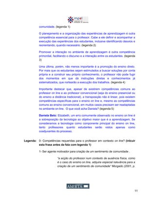 11
comunidade. (legenda 1)
O planejamento e a organização das experiências de aprendizagem é outra
competência essencial para o professor. Cabe a ele definir e acompanhar a
execução das experiências dos estudantes, inclusive identificando desvios e
reorientando, quando necessário. (legenda 2)
Promover a interação no ambiente de aprendizagem é outra competência
primordial, facilitando o discurso e a interação entre os estudantes. (legenda
3)
Uma última, porém, não menos importante é a promoção do ensino direto.
Por mais que os estudantes sejam estimulados a buscar soluções por conta
própria e a construir seu próprio conhecimento, o professor não pode fugir
dos momentos em que dá instruções diretas e conhecimentos já
sistematizados, que nortearão a execução dos trabalhos. (legenda 4)
Importante destacar que, apesar de existirem competências comuns ao
professor on line e ao professor convencional (seja do ensino presencial ou
do ensino a distância tradicional), a transposição não é linear, pois existem
competências específicas para o ensino on line e, mesmo as competências
comuns ao ensino convencional, em muitos casos precisam ser readaptadas
no ambiente on line. O que você acha Daniela? (legenda 5)
Daniela Belo: Elizabeth, um erro comumente observado no ensino on line é
a sobreposição da tecnologia ao objetivo maior que é a aprendizagem. Se
consideramos a tecnologia como componente principal do ensino on line,
tanto professores quanto estudantes serão vistos apenas como
coadjuvantes do processo.
Legenda: 0- Competências requeridas para o professor em contexto on line? (inlcuir
esta frase antes da fala com legenda 1)
1- Ser agente motivador para criação de um sentimento de comunidade .
“a acção do professor num contexto de ausência física, como
é o caso do ensino on line, adquire especial relevância para a
criação de um sentimento de comunidade” Morgado (2001, p.
 
