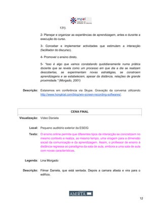 12
131).
2- Planejar e organizar as experiências de aprendizagem, antes e durante a
execução do curso.
3- Conceber e implementar actividades que estimulem a interacção
(facilitador do discurso).
4- Promover o ensino direto.
5- “Isso é algo que vamos constatando quotidianamente numa prática
docente que se revela como um processo em que dia a dia se realizam
descobertas, se experimentam novas estratégias, se constroem
aprendizagens e se estabelecem, apesar da distância, relações de grande
proximidade.” (Morgado, 2001)
Descrição: Estaremos em conferência via Skype. Gravação da conversa utilizando
http://www.hongkiat.com/blog/win-screen-recording-softwares/.
CENA FINAL
Visualização: Video Daniela
Local: Pequeno auditório exterior da ESEIG
Texto: O ensino online permite que diferentes tipos de interacção se concretizem no
mesmo contexto e realiza, ao mesmo tempo, uma viragem para a dimensão
social da comunicação e da aprendizagem. Assim, o professor de ensino à
distância regressa ao paradigma da sala de aula, embora a uma sala de aula
com novas características.
Legenda: Lina Morgado
Descrição: Filmar Daniela, que está sentada. Depois a camara afasta e vira para o
edifício.
 