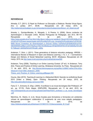 13
REFERÊNCIAS
Almeida, C.T. (2011). O Papel do Professor na Educação a Distância. Revista Virtual Ágora,
Ano 2, jul/dez. 2011, 36-46. Recuperado em 29 março, 2015, de
http://websmed.portoalegre.rs.gov.br/escolas/revistavirtualagora/professor_ed_distancia.pdf
Amante, L., Quintas-Mendes, A., Morgado, L. & Pereira, A. (2008). Novos contextos de
Aprendizagem e Educação online. Revista Portuguesa de Pedagogia, ano 24-3, 99-119.
Recuperado em 12 de abril, 2015, de
https://www.google.pt/url?sa=t&rct=j&q=&esrc=s&source=web&cd=1&ved=0CCUQFjAA&url=htt
p%3A%2F%2Fwww.researchgate.net%2Fprofile%2FLucia_Amante2%2Fpublication%2F26166
9680_Novos_Contextos_de_Aprendizagem_e_Educao_Online_%2Flinks%2F004635351a7757
5803000000.pdf&ei=uLIhVYKpKqyv7Abi14CABw&usg=AFQjCNHh9TWmVFzkTj8ZbRjz7DVJ93
N-TQ&sig2=-QA5Q2NOy52YWzqtB_wQ0g
Anderson, T. Dron, J. (2011). Three generations of distance education pedagogy. IRRODL –
International Review of Research in Open and Distance Learning, v 12, n. 3. – Connectivism:
Design and Delivery of Social Networked Learning, 80-97, Athabasca. Recuperado em 29
março, 2015, de http://www.irrodl.org/index.php/irrodl/article/view/890
Anderson, Terry (2008). Teaching in an Online Learning Context. (2ª ed.). In Anderson, Terry
(Ed), Theory and Practice of Online Learning. Athabasca University: Au Press. Recuperado em
11 de abril, 2015, de http://florida.theorangegrove.org/og/file/c1c08667-ee5e-279c-b32a-
55eacc0117ce/1/99Z_Anderson_2008-
Theory_and_Practice_of_Online_Learning.pdf#page=355
Couros, Alec (2010). Teaching & Learning in a Networked World. Keynote na conferência Quest
2010 [Video e Slides]. Open Thinking. Recuperado em 29 março, 2015, de
http://educationaltechnology.ca/couros/1890
Faria, E. T., Enricone, D. (Org.). (2004). O professor e as novas tecnologias (Ser Professor). (4ª
ed., pp. 57-72). Porto Alegre: EDIPUCRS. Recuperado em 11 de abril, 2015, de
http://clickeaprenda.uol.com.br/sg/uploads/UserFiles/File/O_professor_e_as_novas_tecnologias
.pdf
Meirinhos, M., Osório, A. (n.d). Novas funções para formadores e formandos em ambientes
virtuais de aprendizagem colaborativa: O surgimento de uma nova relação pedagógica.
Recuperado em 11 de abril, 2015, de
https://bibliotecadigital.ipb.pt/bitstream/10198/5151/1/Cibersociedade_M_O.pdf
 