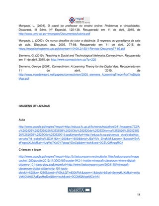 14
Morgado, L. (2001). O papel do professor no ensino online: Problemas e virtualidades.
Discursos, III Série, Nº Especial, 125-138. Recuperado em 11 de abril, 2015, de
http://www.univ-ab.pt/~lmorgado/Documentos/tutoria.pdf
Morgado, L. (2003). Os novos desafios do tutor a distância: O regresso ao paradigma da sala
de aula. Discursos, dez. 2003, 77-88. Recuperado em 11 de abril, 2015, de
https://repositorioaberto.uab.pt/bitstream/10400.2/150/1/Revista-Discursos77-89.pdf
Siemens, G. (2010). Teaching in Social and Technological Networks.Connectivism. Recuperado
em 11 de abril, 2015, de http://www.connectivism.ca/?p=220
Siemens, George (2004). Connectivism: A Learning Theory for the Digital Age. Recuperado em
11 de abril, 2015, de
http://www.ingedewaard.net/papers/connectivism/2005_siemens_ALearningTheoryForTheDigita
lAge.pdf
IMAGENS UTILIZADAS
Aula
http://www.google.pt/imgres?imgurl=http://educa.fc.up.pt/ficheiros/trabalhos/341/imagens/732/A
c%252526%2525238225%25253B%2525C6o%252520de%252520forma%252526%25252382
25%25253B%2525C6o%252520019.jpg&imgrefurl=http://educa.fc.up.pt/ciencia_viva/trabalhos_
ver.php?id_trabalho%3D341&h=1200&w=1600&tbnid=JBaYlVk_SIysMM:&zoom=1&docid=SyA
zFxgwqXLIdM&ei=rIUqVej7KcOY7gbqqYDoCg&tbm=isch&ved=0CEUQMyggMCA
Crianças a jogar
http://www.google.pt/imgres?imgurl=http://b.fastcompany.net/multisite_files/fastcompany/image
cache/1280/poster/2012/11/3003185-poster-942-1-inside-minecraft-classroom-where-digital-
citizenry-101-topic-play.jpg&imgrefurl=http://www.fastcompany.com/3003185/minecraft-
classroom-digital-citizenship-101-topic-
play&h=625&w=1280&tbnid=tP09uLQTmEGkFM:&zoom=1&docid=bEyxH5etwqKJXM&ei=erAq
Ve6tGoK07AaEyoHwDw&tbm=isch&ved=0CDMQMygrMCs4rAI
 