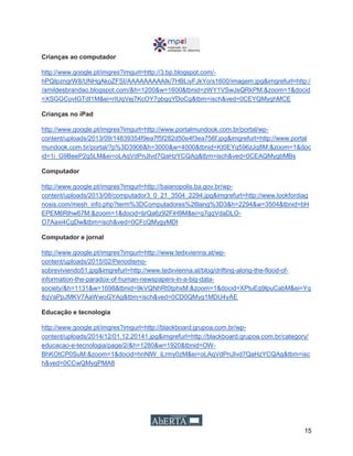 15
Crianças ao computador
http://www.google.pt/imgres?imgurl=http://3.bp.blogspot.com/-
hPQIpzngrW8/UNHgAkoZFSI/AAAAAAAAAIk/7HBLiyFJkYo/s1600/imagem.jpg&imgrefurl=http:/
/amildesbrandao.blogspot.com/&h=1200&w=1600&tbnid=zWY1VSwJsQRkPM:&zoom=1&docid
=XSGGCovIGTdI1M&ei=rIUqVej7KcOY7gbqqYDoCg&tbm=isch&ved=0CEYQMyghMCE
Crianças no iPad
http://www.google.pt/imgres?imgurl=http://www.portalmundook.com.br/portal/wp-
content/uploads/2013/09/14839354f9ea7f5f282d50e4f3ea756f.jpg&imgrefurl=http://www.portal
mundook.com.br/portal/?p%3D3906&h=3000&w=4000&tbnid=Kt0EYq596zJq8M:&zoom=1&doc
id=1i_G9BeeP2g5LM&ei=oLAqVdPnJIvd7QaHzYCQAg&tbm=isch&ved=0CEAQMygbMBs
Computador
http://www.google.pt/imgres?imgurl=http://baianopolis.ba.gov.br/wp-
content/uploads/2013/08/computador3_0_21_3504_2294.jpg&imgrefurl=http://www.lookfordiag
nosis.com/mesh_info.php?term%3DComputadores%26lang%3D3&h=2294&w=3504&tbnid=bH
EPEM6Rlhw67M:&zoom=1&docid=IjrQa6z92FiH9M&ei=q7gqVdaDLO-
O7Aaxi4CgDw&tbm=isch&ved=0CFcQMygyMDI
Computador e jornal
http://www.google.pt/imgres?imgurl=http://www.tedxvienna.at/wp-
content/uploads/2015/02/Periodismo-
sobreviviendo51.jpg&imgrefurl=http://www.tedxvienna.at/blog/drifting-along-the-flood-of-
information-the-paradox-of-human-newspapers-in-a-big-data-
society/&h=1131&w=1698&tbnid=9kVQNhRt0tphxM:&zoom=1&docid=XPtuEg9lpuCabM&ei=Yq
8qVaPpJMKV7AaWwoGYAg&tbm=isch&ved=0CD0QMyg1MDU4yAE
Educação e tecnologia
http://www.google.pt/imgres?imgurl=http://blackboard.grupoa.com.br/wp-
content/uploads/2014/12/01.12.20141.jpg&imgrefurl=http://blackboard.grupoa.com.br/category/
educacao-e-tecnologia/page/2/&h=1280&w=1920&tbnid=OW-
BhKOtCP0SuM:&zoom=1&docid=hnNlW_iLrmy0zM&ei=oLAqVdPnJIvd7QaHzYCQAg&tbm=isc
h&ved=0CCwQMygPMA8
 