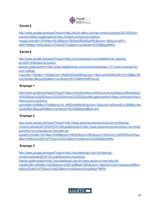 17
Escola 5
http://www.google.pt/imgres?imgurl=http://hkcdn.alltop.com/wp-content/uploads/2013/02/foto-
school-children.jpg&imgrefurl=http://imgkid.com/school-children-
images.shtml&h=3744&w=5616&tbnid=DkReaVfDnNGaPM:&zoom=1&docid=qI41r-
djfNYHlM&ei=r8QqVfayG-nr7Aa3rICYCg&tbm=isch&ved=0CF8QMyg6MDo
Escola 6
http://www.google.pt/imgres?imgurl=http://s3.amazonaws.com/digitaltrends-uploads-
prod/2013/08/back-to-school-
laptops.jpg&imgrefurl=http://www.digitaltrends.com/computing/laptops-101-best-computer-for-
your-college-
major/&h=1000&w=1500&tbnid=Y9QWbjfGIa5i0M:&zoom=1&docid=80XNWcNLHYrh3M&ei=M
sUqVbABjrLtBsjygZAK&tbm=isch&ved=0CFkQMyhRMFE4vAU
Emprego 1
http://www.google.pt/imgres?imgurl=https://schoolsonline.britishcouncil.org/sites/so/files/Setting
%252520up%252520your%252520school%252520profile.jpg&imgrefurl=https://schoolsonline.b
ritishcouncil.org/find-a-
partner&h=3456&w=5184&tbnid=N_n9R2m0kIMyiM:&zoom=1&docid=Ya5fmdrIEvL3DM&ei=Ms
UqVbABjrLtBsjygZAK&tbm=isch&ved=0CCQQMygcMBw4vAU
Emprego 2
http://www.google.pt/imgres?imgurl=http://www.apoenacursostecnicos.com.br/blog/wp-
content/uploads/2012/02/97201406.jpg&imgrefurl=http://www.apoenacursostecnicos.com.br/blo
g/mulher-na-conquista-do-mercado-de-
trabalho.html&h=2912&w=4368&tbnid=lYtI2XC8uLkUVM:&zoom=1&docid=LVDW8OXa78Hwu
M&ei=bMUqVZnNGYyP7AbwoYGACQ&tbm=isch&ved=0CCQQMygHMAc
Emprego 3
http://www.google.pt/imgres?imgurl=http://escolastarget.com.br/index/wp-
content/uploads/2014/12/Local-Business-Insurance-
Agents.jpg&imgrefurl=http://escolastarget.com.br/ingles-ajuda-no-mercado-de-
trabalho/&h=2800&w=4200&tbnid=rLR07aOB6a6TdM:&zoom=1&docid=CAtnVrxeosJwwM&ei=
bMUqVZnNGYyP7AbwoYGACQ&tbm=isch&ved=0CHgQMyhTMFM
 
